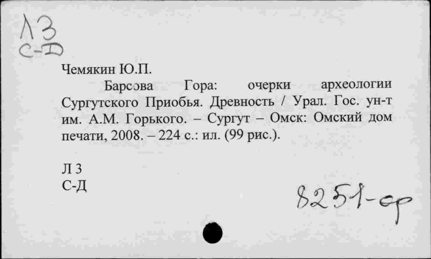 ﻿A3
С-®
Чемякин Ю.П.
Барсова Гора:	очерки археологии
Сургутского Приобья. Древность / Урал. Гос. ун-т им. А.М. Горького. - Сургут — Омск: Омский дом печати, 2008. - 224 с.: ил. (99 рис.).
Л 3 С-Д
